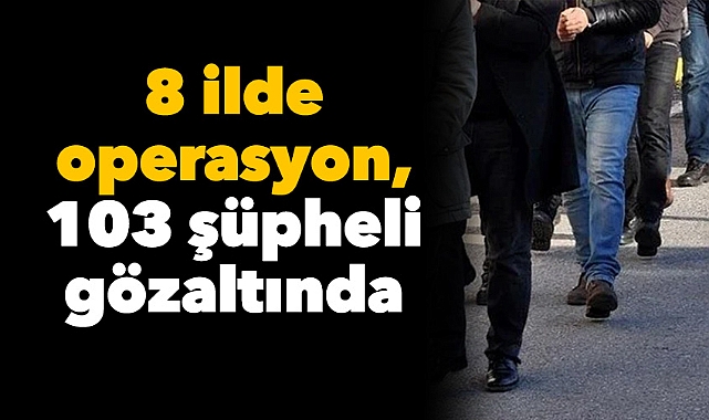 8 ilde operasyon, 103 şüpheli gözaltında: 250 milyon TL değerindeki varlıklara el konuldu